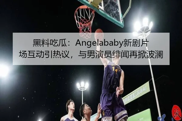 黑料吃瓜：Angelababy新剧片场互动引热议，与男演员绯闻再掀波澜