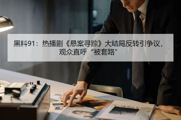 黑料91：热播剧《悬案寻踪》大结局反转引争议，观众直呼“被套路”